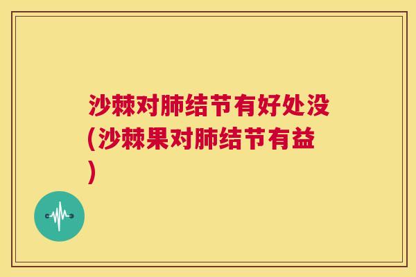 沙棘对肺结节有好处没(沙棘果对肺结节有益)