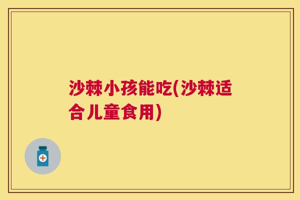 沙棘小孩能吃(沙棘适合儿童食用)
