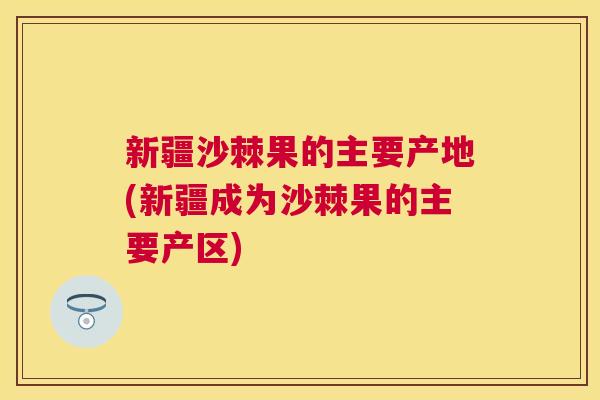 新疆沙棘果的主要产地(新疆成为沙棘果的主要产区)