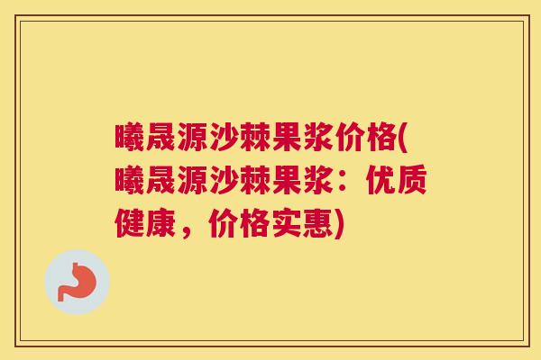 曦晟源沙棘果浆价格(曦晟源沙棘果浆:优质健康,价格实惠)