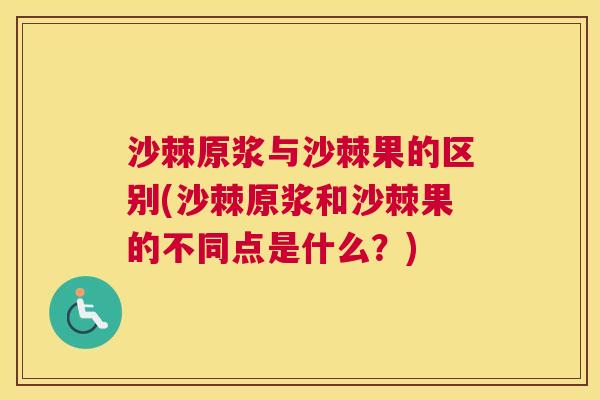 沙棘原浆与沙棘果的区别(沙棘原浆和沙棘果的不同点是什么？)