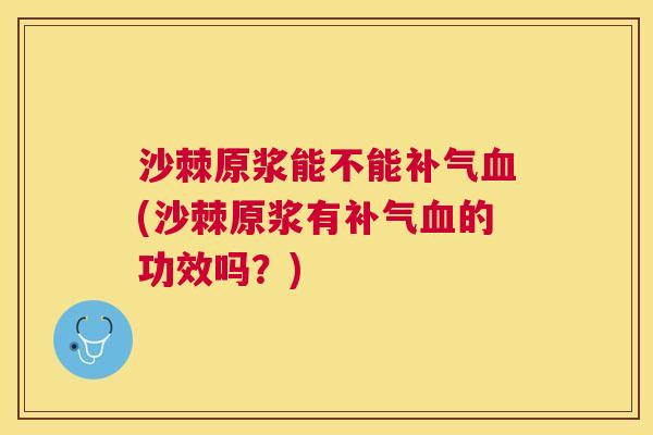 沙棘原浆能不能补气血(沙棘原浆有补气血的功效吗？)