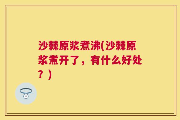 沙棘原浆煮沸(沙棘原浆煮开了,有什么好处?)