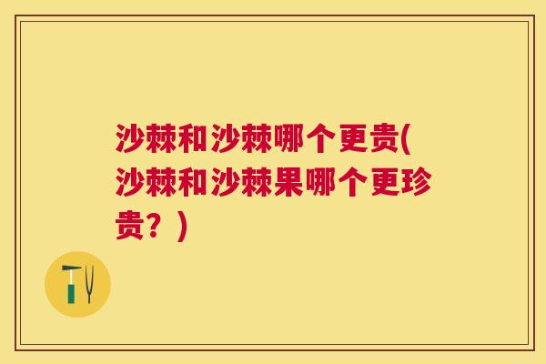 沙棘和沙棘哪个更贵(沙棘和沙棘果哪个更珍贵？)