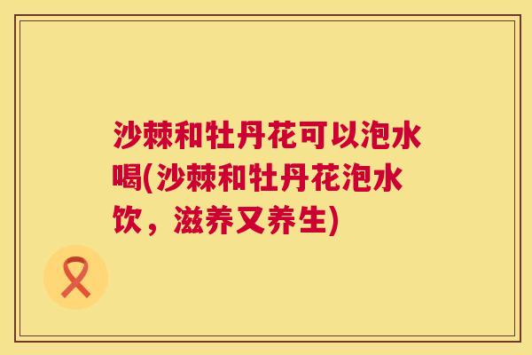 沙棘和牡丹花可以泡水喝(沙棘和牡丹花泡水饮,滋养又养生) 沙棘和牡丹花可以泡水喝(沙棘和牡丹花泡水饮,滋养又养生)