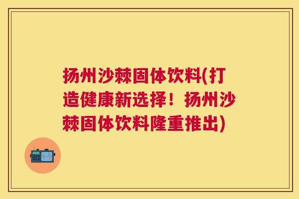 扬州沙棘固体饮料(打造健康新选择！扬州沙棘固体饮料隆重推出)