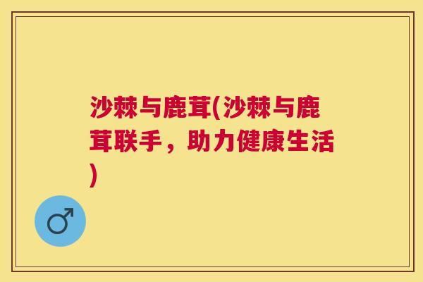 沙棘与鹿茸(沙棘与鹿茸联手，助力健康生活)
