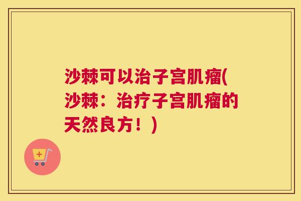 沙棘可以治子宫肌瘤(沙棘：治疗子宫肌瘤的天然良方！)