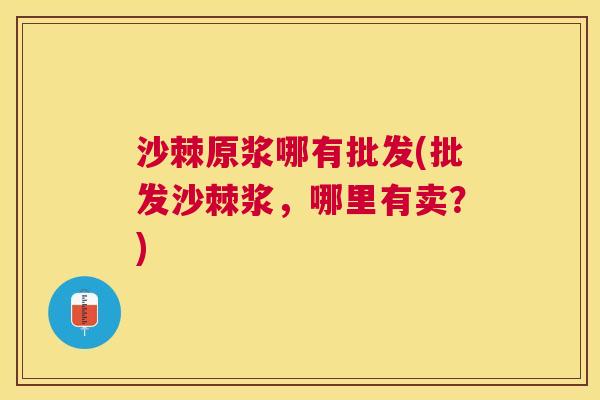 沙棘原浆哪有批发(批发沙棘浆，哪里有卖？)