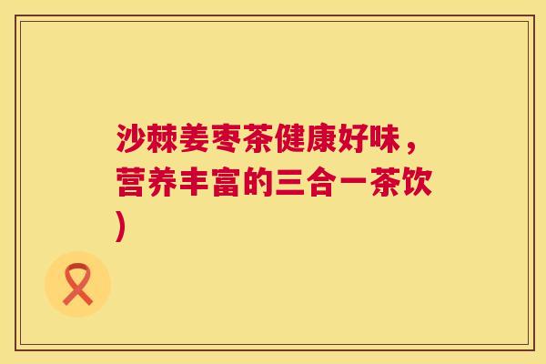 沙棘姜枣茶健康好味，营养丰富的三合一茶饮)