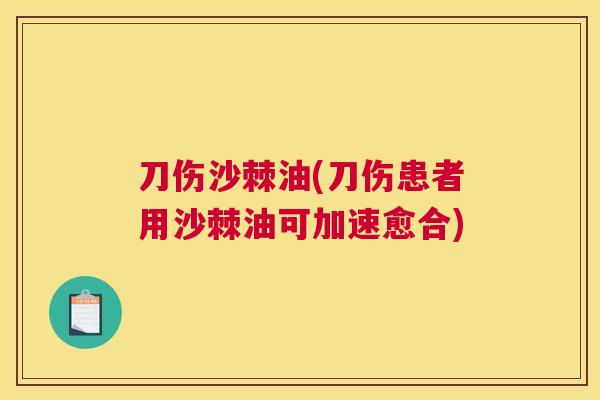 刀伤沙棘油(刀伤患者用沙棘油可加速愈合)
