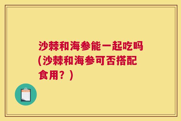 沙棘和海参能一起吃吗(沙棘和海参可否搭配食用？)