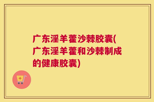 广东淫羊藿沙棘胶囊(广东淫羊藿和沙棘制成的健康胶囊)