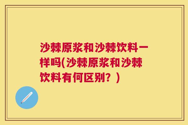 沙棘原浆和沙棘饮料一样吗(沙棘原浆和沙棘饮料有何区别？)