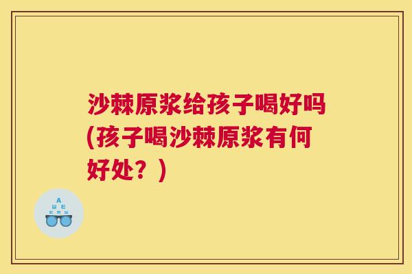 沙棘原浆给孩子喝好吗(孩子喝沙棘原浆有何好处？)