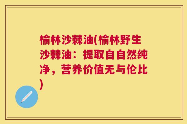 榆林沙棘油(榆林野生沙棘油：提取自自然纯净，营养价值无与伦比)
