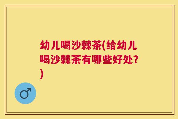 幼儿喝沙棘茶(给幼儿喝沙棘茶有哪些好处?)