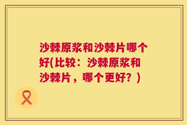 沙棘原浆和沙棘片哪个好(比较：沙棘原浆和沙棘片，哪个更好？)