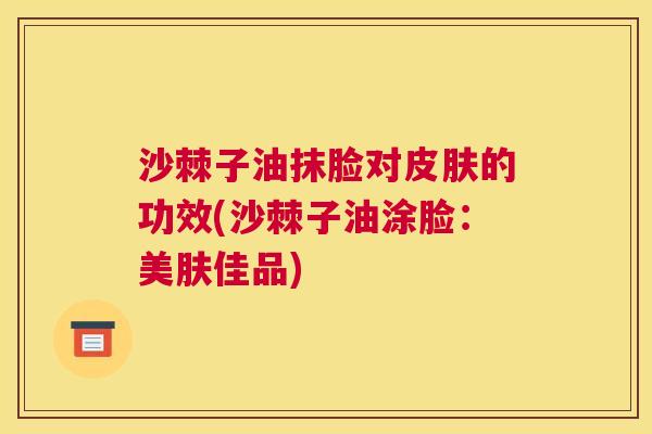 沙棘子油抹脸对皮肤的功效(沙棘子油涂脸：美肤佳品)