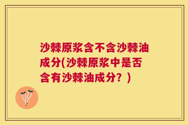 沙棘原浆含不含沙棘油成分(沙棘原浆中是否含有沙棘油成分？)