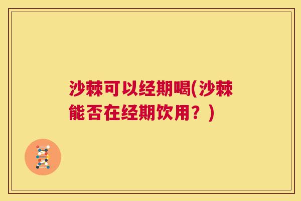 沙棘可以经期喝(沙棘能否在经期饮用？)