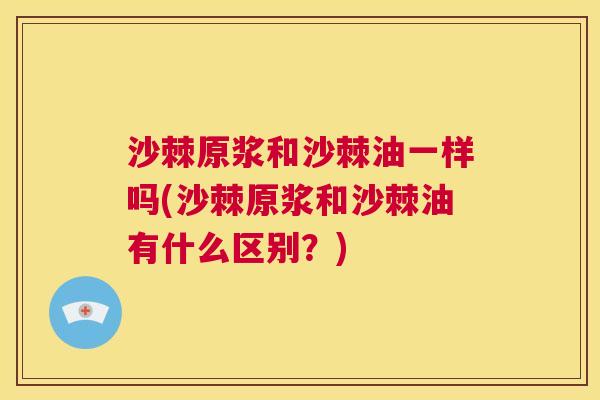 沙棘原浆和沙棘油一样吗(沙棘原浆和沙棘油有什么区别？)