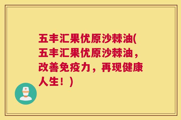 五丰汇果优原沙棘油(五丰汇果优原沙棘油，改善免疫力，再现健康人生！)