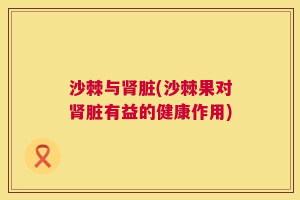 沙棘与肾脏(沙棘果对肾脏有益的健康作用)