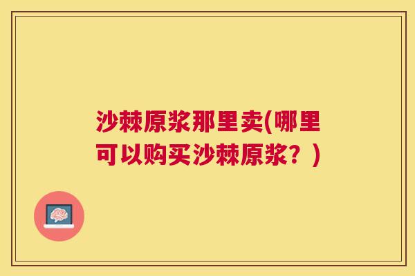 沙棘原浆那里卖(哪里可以购买沙棘原浆？)