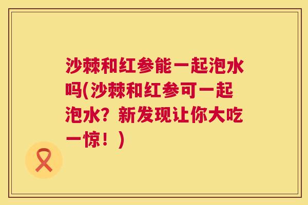沙棘和红参能一起泡水吗(沙棘和红参可一起泡水？新发现让你大吃一惊！)