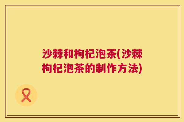 沙棘和枸杞泡茶(沙棘枸杞泡茶的制作方法)