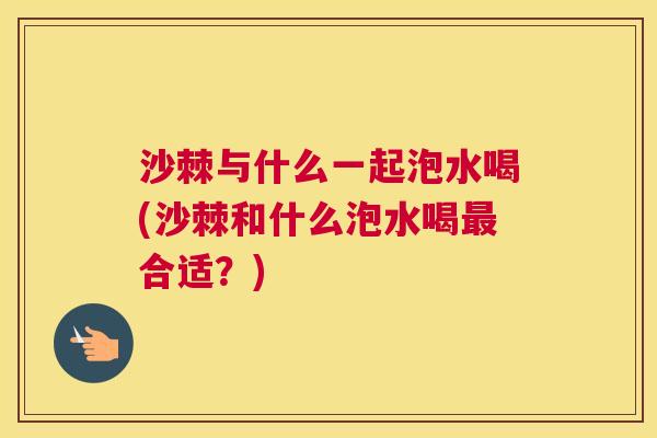 沙棘与什么一起泡水喝(沙棘和什么泡水喝最合适？)