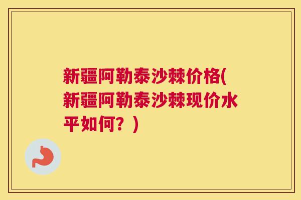 新疆阿勒泰沙棘价格(新疆阿勒泰沙棘现价水平如何？)