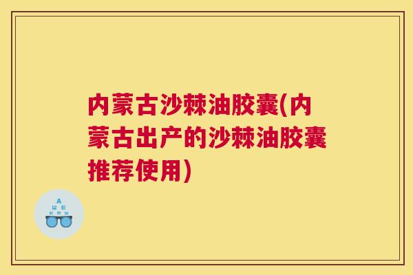 内蒙古沙棘油胶囊(内蒙古出产的沙棘油胶囊推荐使用)