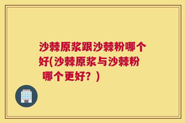 沙棘原浆跟沙棘粉哪个好(沙棘原浆与沙棘粉 哪个更好？)