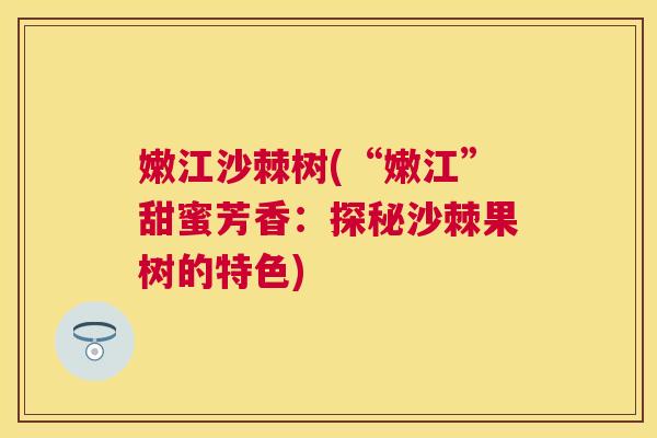 嫩江沙棘树(“嫩江”甜蜜芳香：探秘沙棘果树的特色)