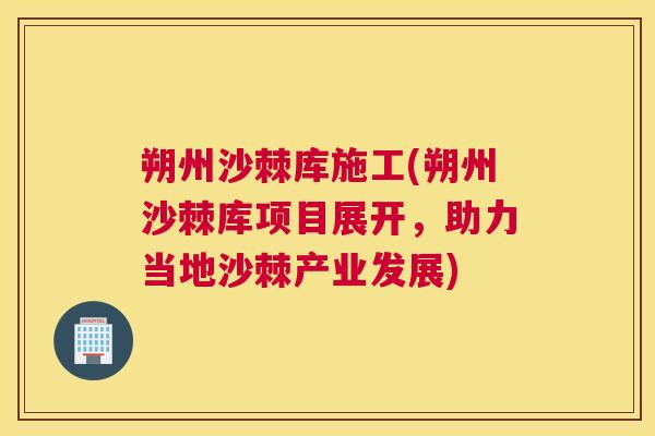 朔州沙棘库施工(朔州沙棘库项目展开，助力当地沙棘产业发展)