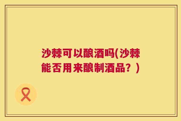 沙棘可以酿酒吗(沙棘能否用来酿制酒品？)