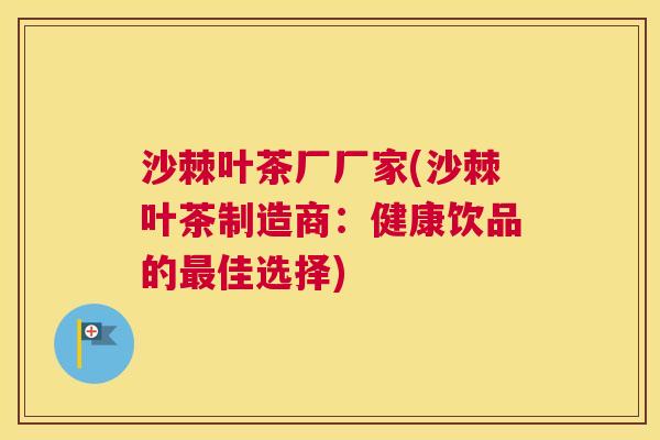 沙棘叶茶厂厂家(沙棘叶茶制造商：健康饮品的最佳选择)