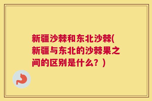 新疆沙棘和东北沙棘(新疆与东北的沙棘果之间的区别是什么？)