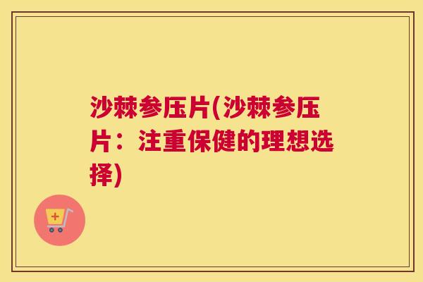 沙棘参压片(沙棘参压片：注重保健的理想选择)