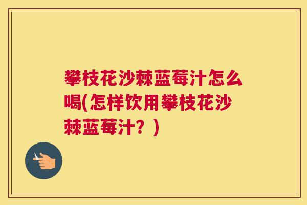 攀枝花沙棘蓝莓汁怎么喝(怎样饮用攀枝花沙棘蓝莓汁？)