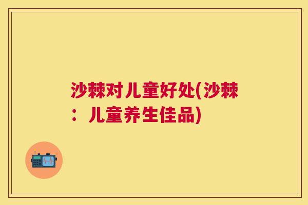 沙棘对儿童好处(沙棘：儿童养生佳品)