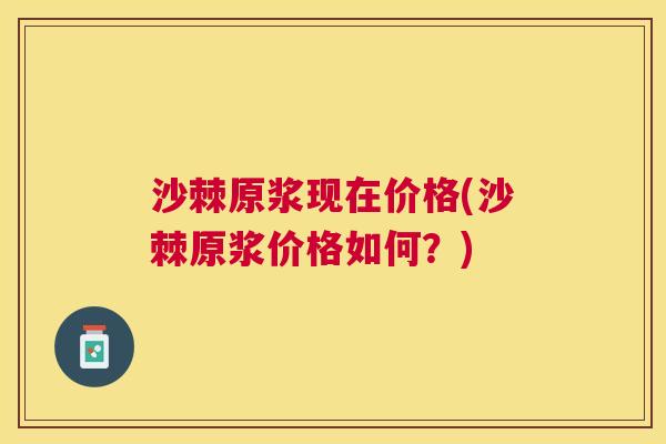 沙棘原浆现在价格(沙棘原浆价格如何？)