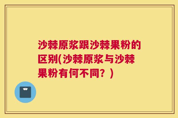 沙棘原浆跟沙棘果粉的区别(沙棘原浆与沙棘果粉有何不同？)