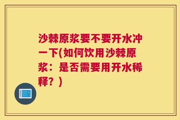 沙棘原浆要不要开水冲一下(如何饮用沙棘原浆：是否需要用开水稀释？)