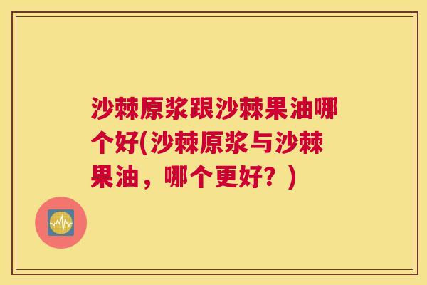 沙棘原浆跟沙棘果油哪个好(沙棘原浆与沙棘果油，哪个更好？)