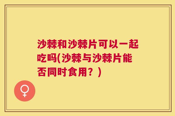 沙棘和沙棘片可以一起吃吗(沙棘与沙棘片能否同时食用？)