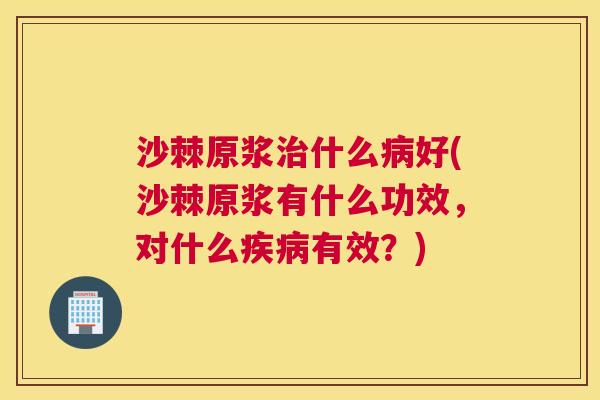 沙棘原浆治什么病好(沙棘原浆有什么功效，对什么疾病有效？)