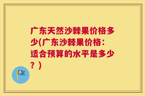广东天然沙棘果价格多少(广东沙棘果价格：适合预算的水平是多少？)